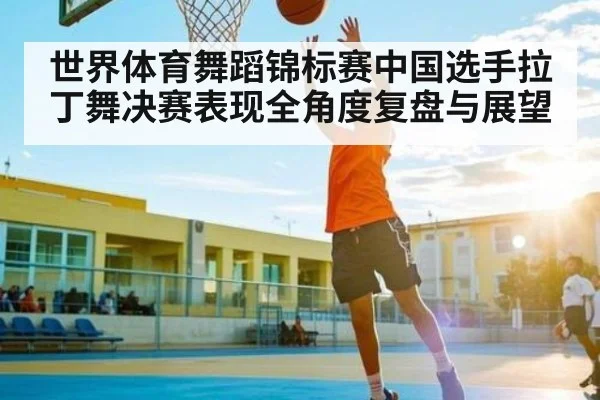 世界体育舞蹈锦标赛中国选手拉丁舞决赛表现全角度复盘与展望