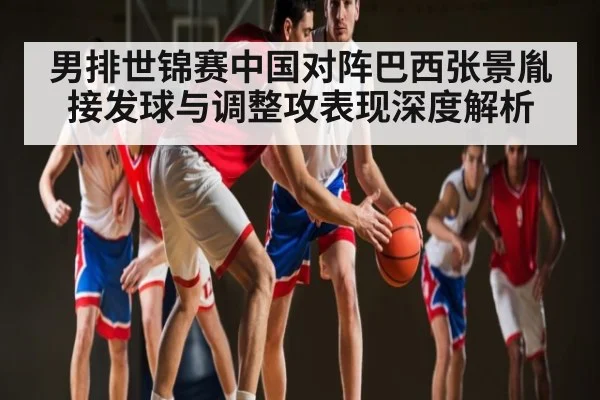 男排世锦赛中国对阵巴西张景胤接发球与调整攻表现深度解析
