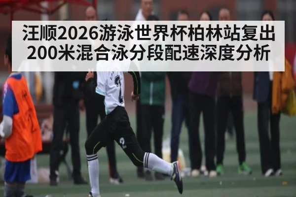 汪顺2026游泳世界杯柏林站复出200米混合泳分段配速深度分析