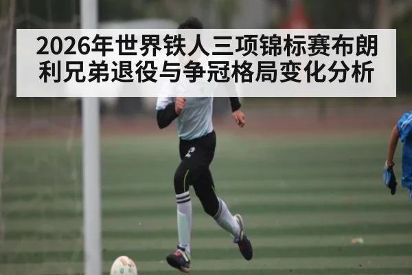 2026年世界铁人三项锦标赛布朗利兄弟退役与争冠格局变化分析