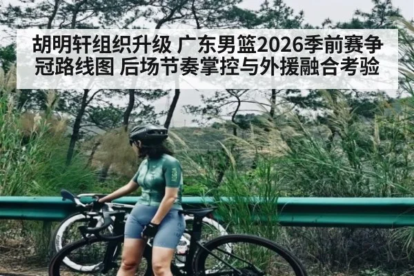 胡明轩组织升级 广东男篮2026季前赛争冠路线图 后场节奏掌控与外援融合考验