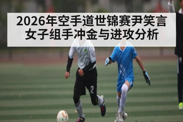 2026年空手道世锦赛尹笑言女子组手冲金与进攻分析