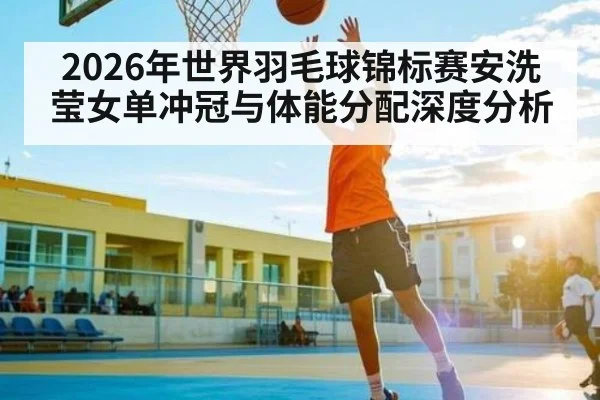 2026年世界羽毛球锦标赛安洗莹女单冲冠与体能分配深度分析